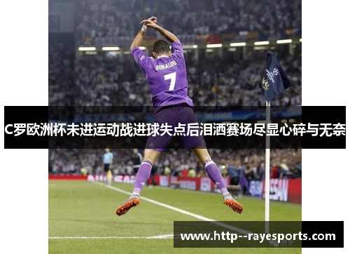 C罗欧洲杯未进运动战进球失点后泪洒赛场尽显心碎与无奈