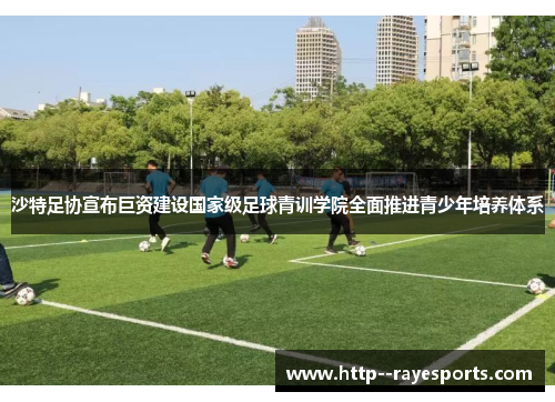沙特足协宣布巨资建设国家级足球青训学院全面推进青少年培养体系
